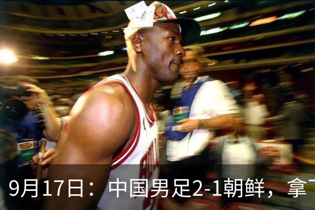 9月17日：中国男足2-1朝鲜，拿下开门红，这一战解锁一大奖励